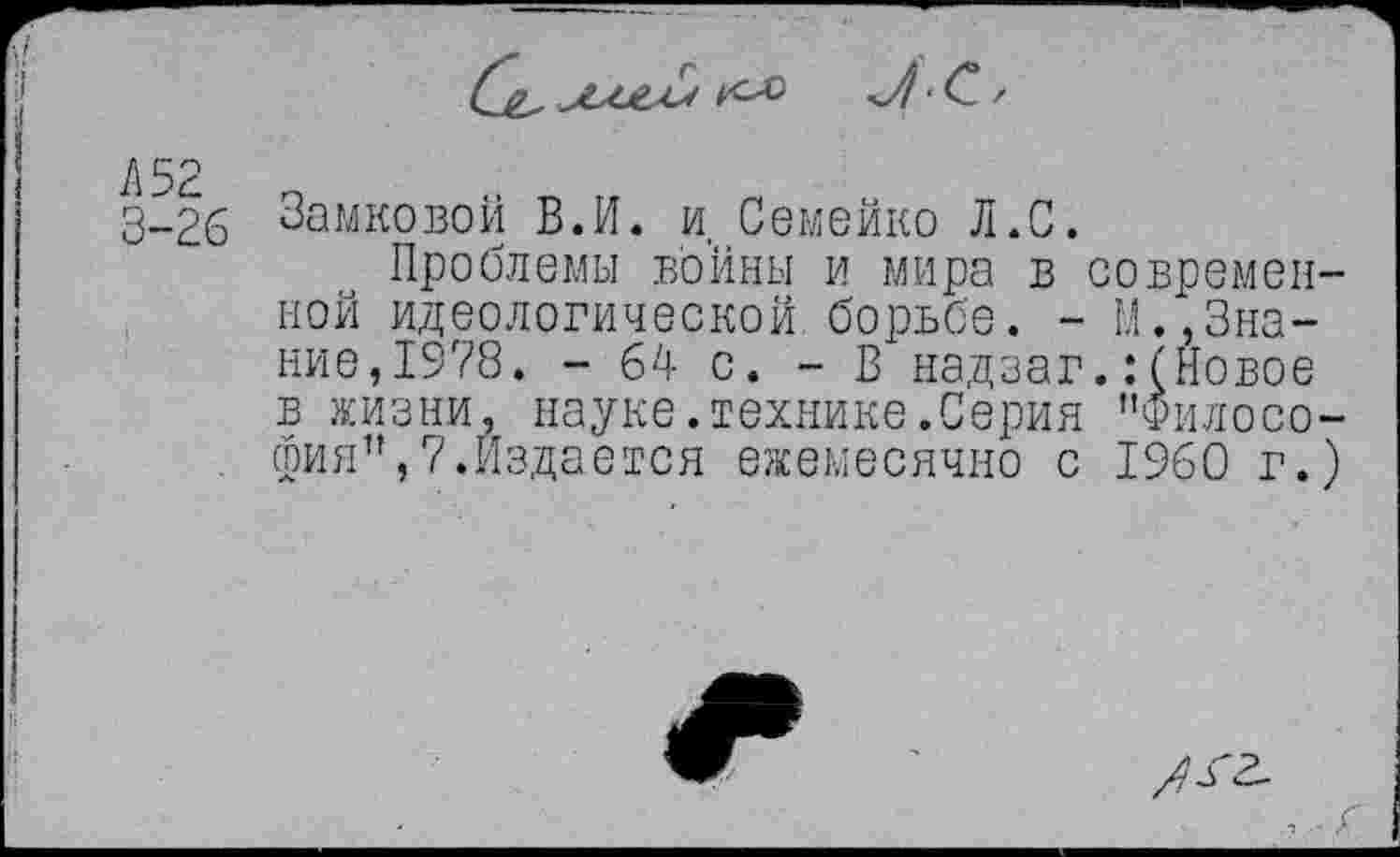 ﻿С&,	л-С. г
Л 52 3-26
Замковой В.И. и, Семейко Л.С.
Проблемы войны и мира в современной идеологической.борьбе. - М.,Знание, 1978. - 64 с. - В надзаг.:(Новое в жизни, науке.технике.Серия "Философия", 7.Издается ежемесячно с I960 г.)